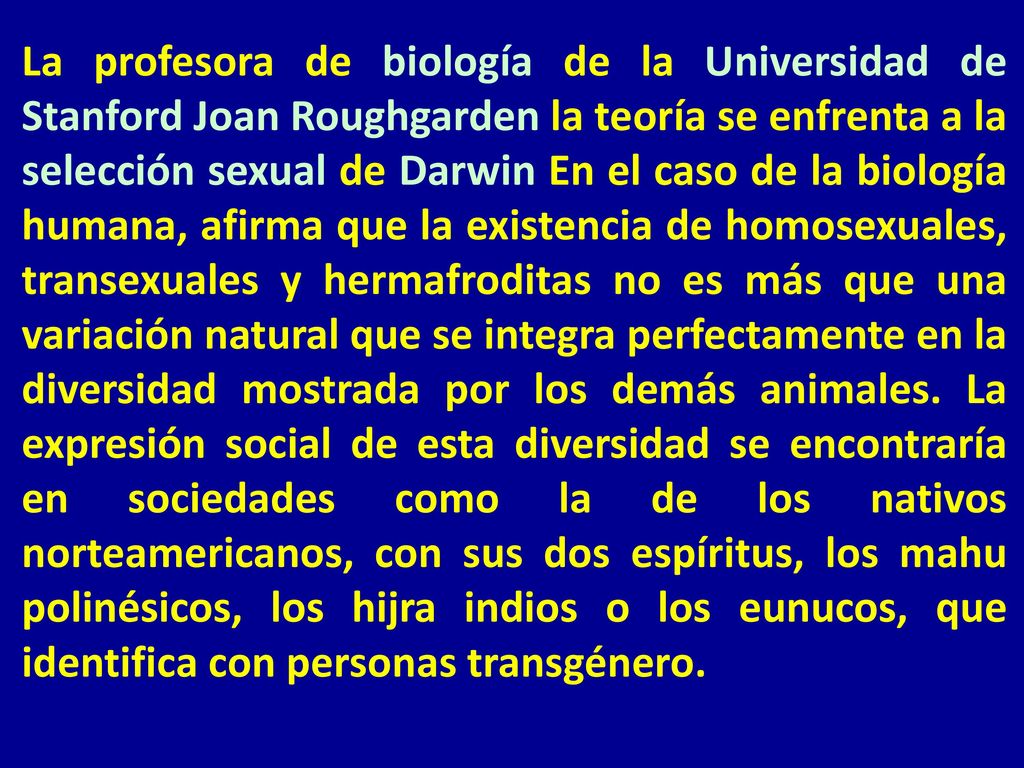 La profesora de biología de la Universidad de Stanford Joan Roughgarden la teoría se enfrenta a la selección sexual de Darwin En el caso de la biología humana, afirma que la existencia de homosexuales, transexuales y hermafroditas no es más que una variación natural que se integra perfectamente en la diversidad mostrada por los demás animales.
