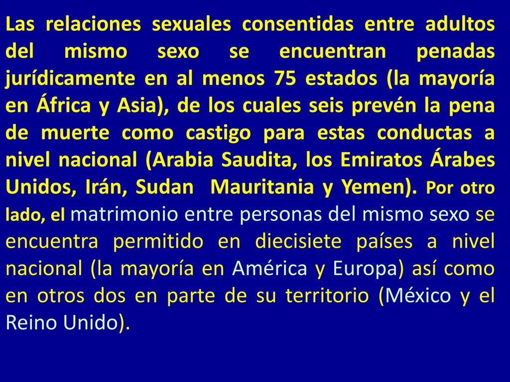 Las relaciones sexuales consentidas entre adultos del mismo sexo se encuentran penadas jurídicamente en al menos 75 estados (la mayoría en África y Asia), de los cuales seis prevén la pena de muerte como castigo para estas conductas a nivel nacional (Arabia Saudita, los Emiratos Árabes Unidos, Irán, Sudan Mauritania y Yemen).