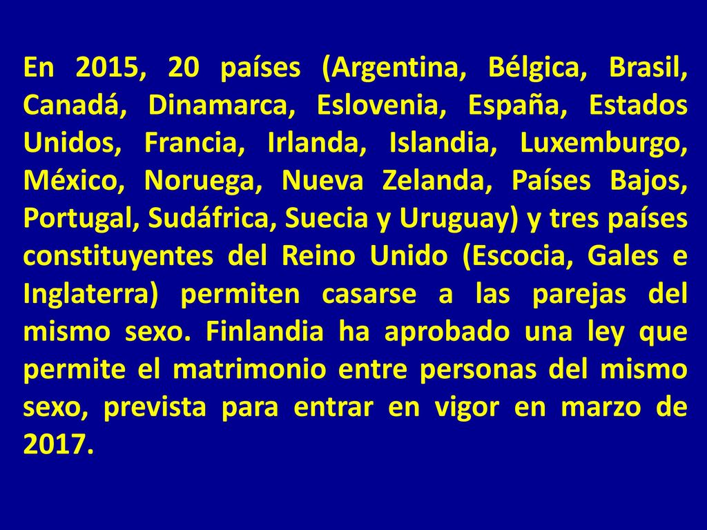 En 2015, 20 países (Argentina, Bélgica, Brasil, Canadá, Dinamarca, Eslovenia, España, Estados Unidos, Francia, Irlanda, Islandia, Luxemburgo, México, Noruega, Nueva Zelanda, Países Bajos, Portugal, Sudáfrica, Suecia y Uruguay) y tres países constituyentes del Reino Unido (Escocia, Gales e Inglaterra) permiten casarse a las parejas del mismo sexo.