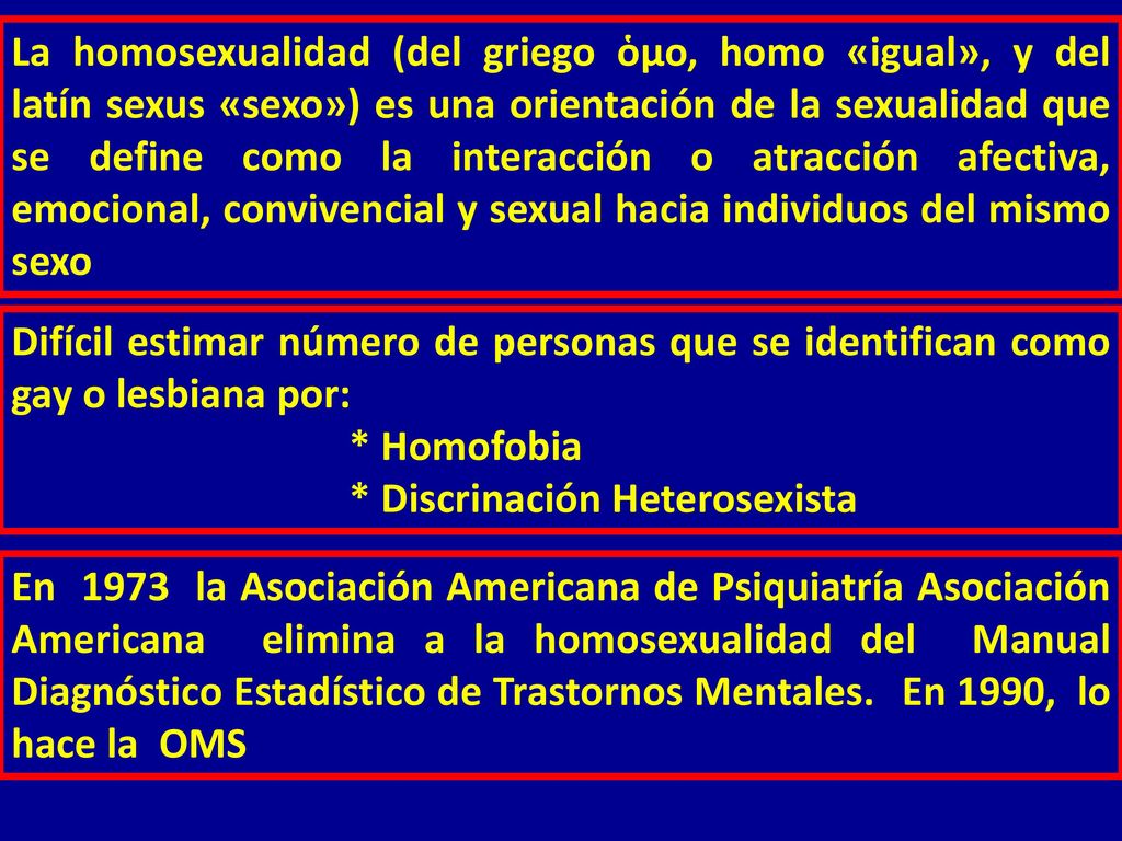 La homosexualidad (del griego ὁμο, homo «igual», y del latín sexus «sexo») es una orientación de la sexualidad que se define como la interacción o atracción afectiva, emocional, convivencial y sexual hacia individuos del mismo sexo