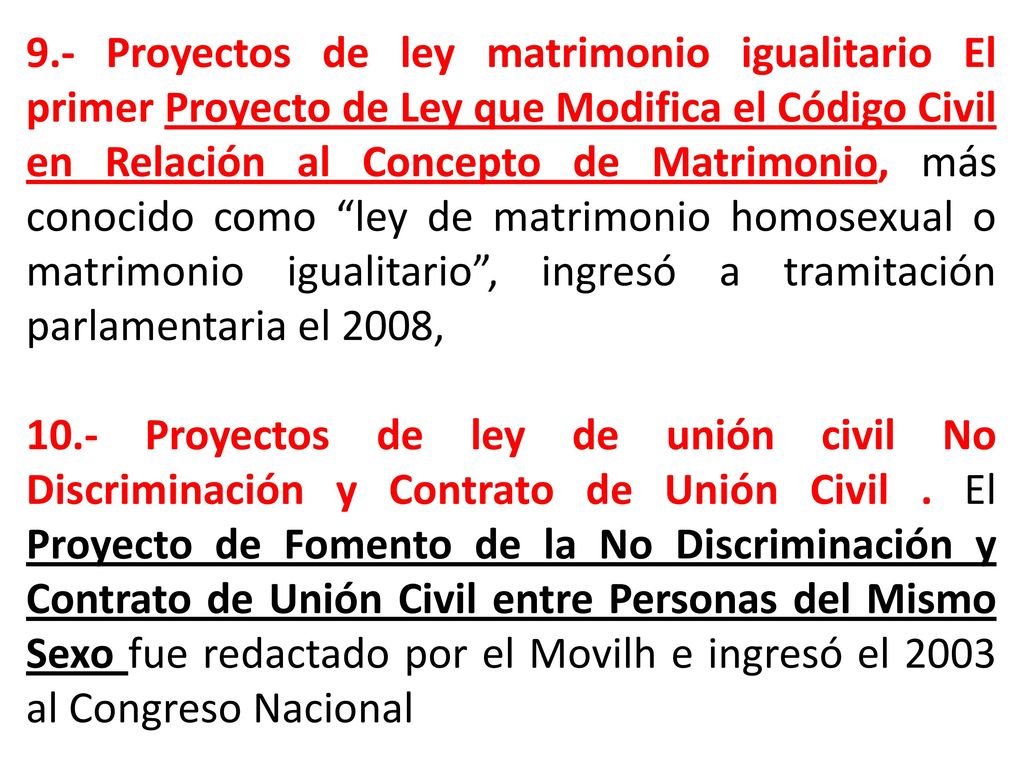 9.- Proyectos de ley matrimonio igualitario El primer Proyecto de Ley que Modifica el Código Civil en Relación al Concepto de Matrimonio, más conocido como ley de matrimonio homosexual o matrimonio igualitario , ingresó a tramitación parlamentaria el 2008,
