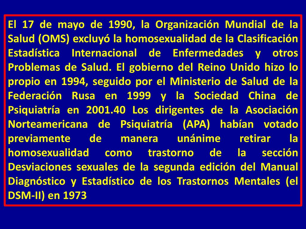 El 17 de mayo de 1990, la Organización Mundial de la Salud (OMS) excluyó la homosexualidad de la Clasificación Estadística Internacional de Enfermedades y otros Problemas de Salud.