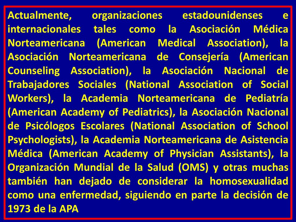 Actualmente, organizaciones estadounidenses e internacionales tales como la Asociación Médica Norteamericana (American Medical Association), la Asociación Norteamericana de Consejería (American Counseling Association), la Asociación Nacional de Trabajadores Sociales (National Association of Social Workers), la Academia Norteamericana de Pediatría (American Academy of Pediatrics), la Asociación Nacional de Psicólogos Escolares (National Association of School Psychologists), la Academia Norteamericana de Asistencia Médica (American Academy of Physician Assistants), la Organización Mundial de la Salud (OMS) y otras muchas también han dejado de considerar la homosexualidad como una enfermedad, siguiendo en parte la decisión de 1973 de la APA