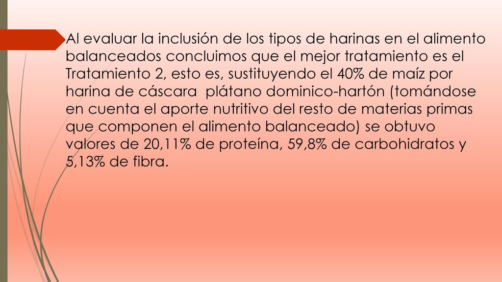 Al evaluar la inclusión de los tipos de harinas en el alimento balanceados concluimos que el mejor tratamiento es el Tratamiento 2, esto es, sustituyendo el 40% de maíz por harina de cáscara plátano dominico-hartón (tomándose en cuenta el aporte nutritivo del resto de materias primas que componen el alimento balanceado) se obtuvo valores de 20,11% de proteína, 59,8% de carbohidratos y 5,13% de fibra.