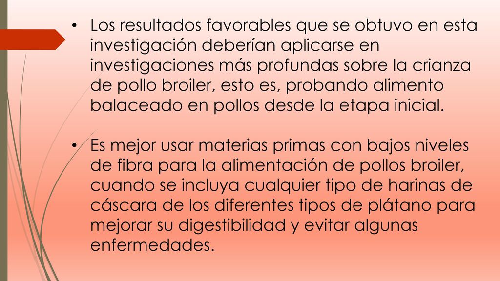Los resultados favorables que se obtuvo en esta investigación deberían aplicarse en investigaciones más profundas sobre la crianza de pollo broiler, esto es, probando alimento balaceado en pollos desde la etapa inicial.