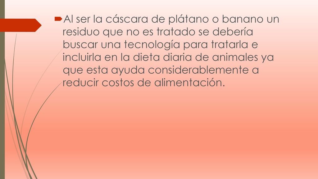 Al ser la cáscara de plátano o banano un residuo que no es tratado se debería buscar una tecnología para tratarla e incluirla en la dieta diaria de animales ya que esta ayuda considerablemente a reducir costos de alimentación.