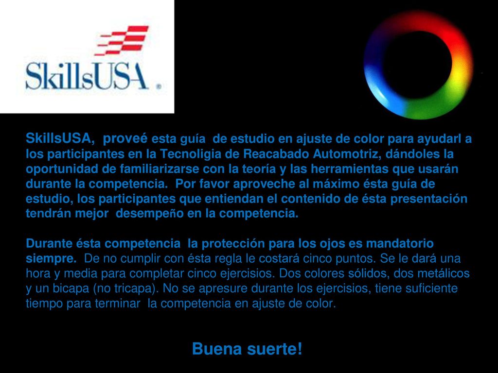 SkillsUSA, proveé esta guía de estudio en ajuste de color para ayudarl a los participantes en la Tecnoligia de Reacabado Automotriz, dándoles la oportunidad de familiarizarse con la teoría y las herramientas que usarán durante la competencia. Por favor aproveche al máximo ésta guía de estudio, los participantes que entiendan el contenido de ésta presentación tendrán mejor desempeño en la competencia. Durante ésta competencia la protección para los ojos es mandatorio siempre. De no cumplir con ésta regla le costará cinco puntos. Se le dará una hora y media para completar cinco ejercisios. Dos colores sólidos, dos metálicos y un bicapa (no tricapa). No se apresure durante los ejercisios, tiene suficiente tiempo para terminar la competencia en ajuste de color.