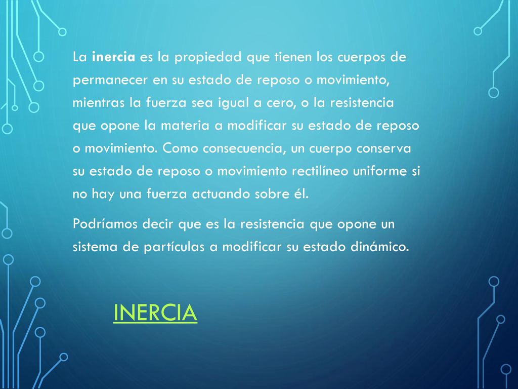 La inercia es la propiedad que tienen los cuerpos de permanecer en su estado de reposo o movimiento, mientras la fuerza sea igual a cero, o la resistencia que opone la materia a modificar su estado de reposo o movimiento. Como consecuencia, un cuerpo conserva su estado de reposo o movimiento rectilíneo uniforme si no hay una fuerza actuando sobre él. Podríamos decir que es la resistencia que opone un sistema de partículas a modificar su estado dinámico.
