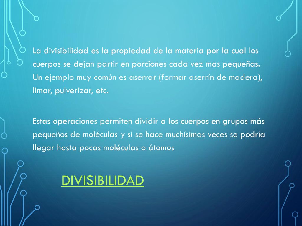 La divisibilidad es la propiedad de la materia por la cual los cuerpos se dejan partir en porciones cada vez mas pequeñas. Un ejemplo muy común es aserrar (formar aserrín de madera), limar, pulverizar, etc. Estas operaciones permiten dividir a los cuerpos en grupos más pequeños de moléculas y si se hace muchísimas veces se podría llegar hasta pocas moléculas o átomos