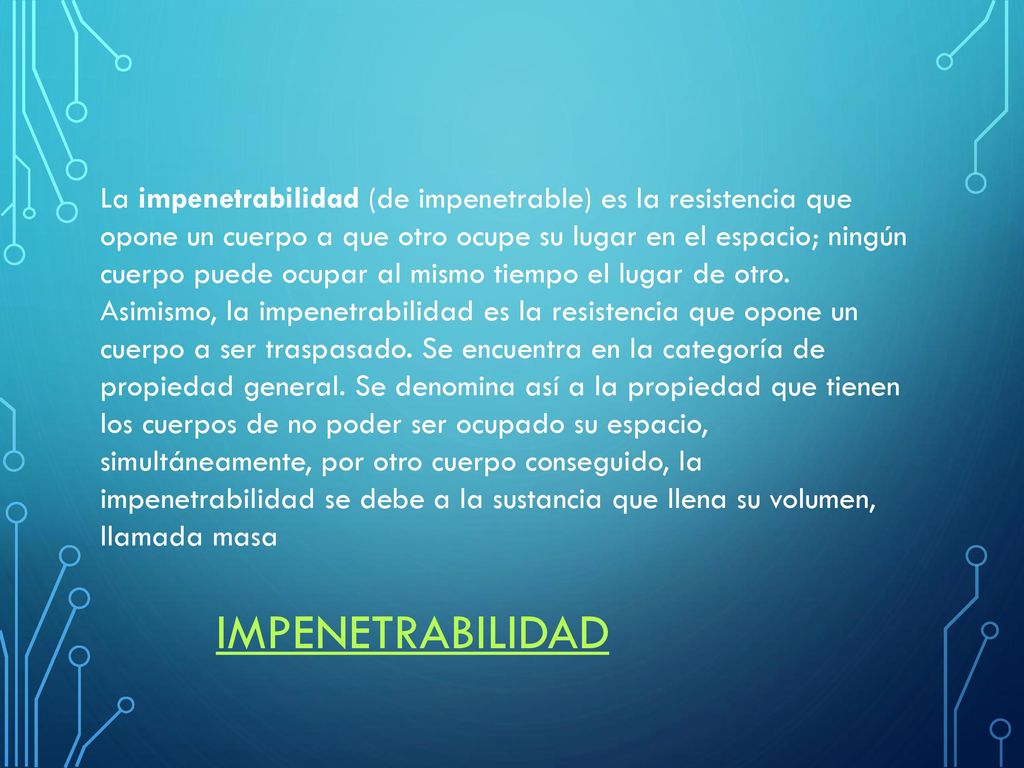 La impenetrabilidad (de impenetrable) es la resistencia que opone un cuerpo a que otro ocupe su lugar en el espacio; ningún cuerpo puede ocupar al mismo tiempo el lugar de otro. Asimismo, la impenetrabilidad es la resistencia que opone un cuerpo a ser traspasado. Se encuentra en la categoría de propiedad general. Se denomina así a la propiedad que tienen los cuerpos de no poder ser ocupado su espacio, simultáneamente, por otro cuerpo conseguido, la impenetrabilidad se debe a la sustancia que llena su volumen, llamada masa