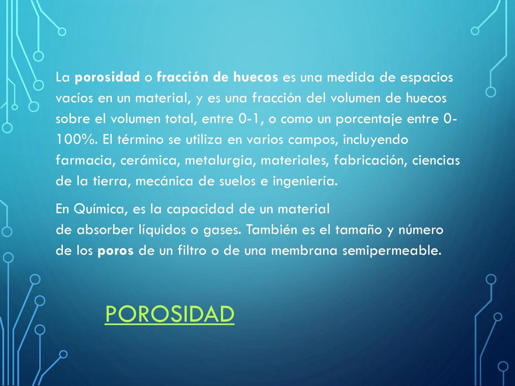 La porosidad o fracción de huecos es una medida de espacios vacíos en un material, y es una fracción del volumen de huecos sobre el volumen total, entre 0-1, o como un porcentaje entre %. El término se utiliza en varios campos, incluyendo farmacia, cerámica, metalurgia, materiales, fabricación, ciencias de la tierra, mecánica de suelos e ingeniería. En Química, es la capacidad de un material de absorber líquidos o gases. También es el tamaño y número de los poros de un filtro o de una membrana semipermeable.