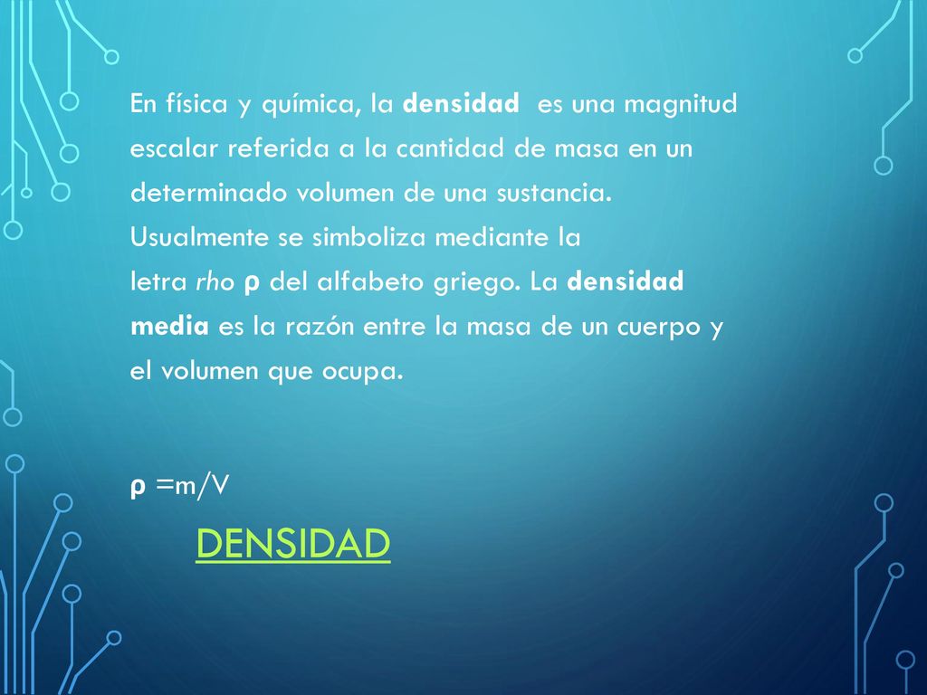 En física y química, la densidad es una magnitud escalar referida a la cantidad de masa en un determinado volumen de una sustancia. Usualmente se simboliza mediante la letra rho ρ del alfabeto griego. La densidad media es la razón entre la masa de un cuerpo y el volumen que ocupa. ρ =m/V