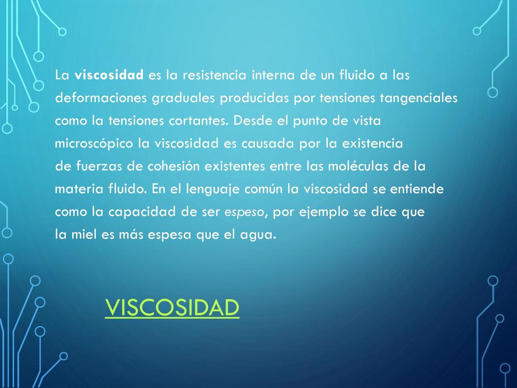 La viscosidad es la resistencia interna de un fluido a las deformaciones graduales producidas por tensiones tangenciales como la tensiones cortantes. Desde el punto de vista microscópico la viscosidad es causada por la existencia de fuerzas de cohesión existentes entre las moléculas de la materia fluido. En el lenguaje común la viscosidad se entiende como la capacidad de ser espeso, por ejemplo se dice que la miel es más espesa que el agua.