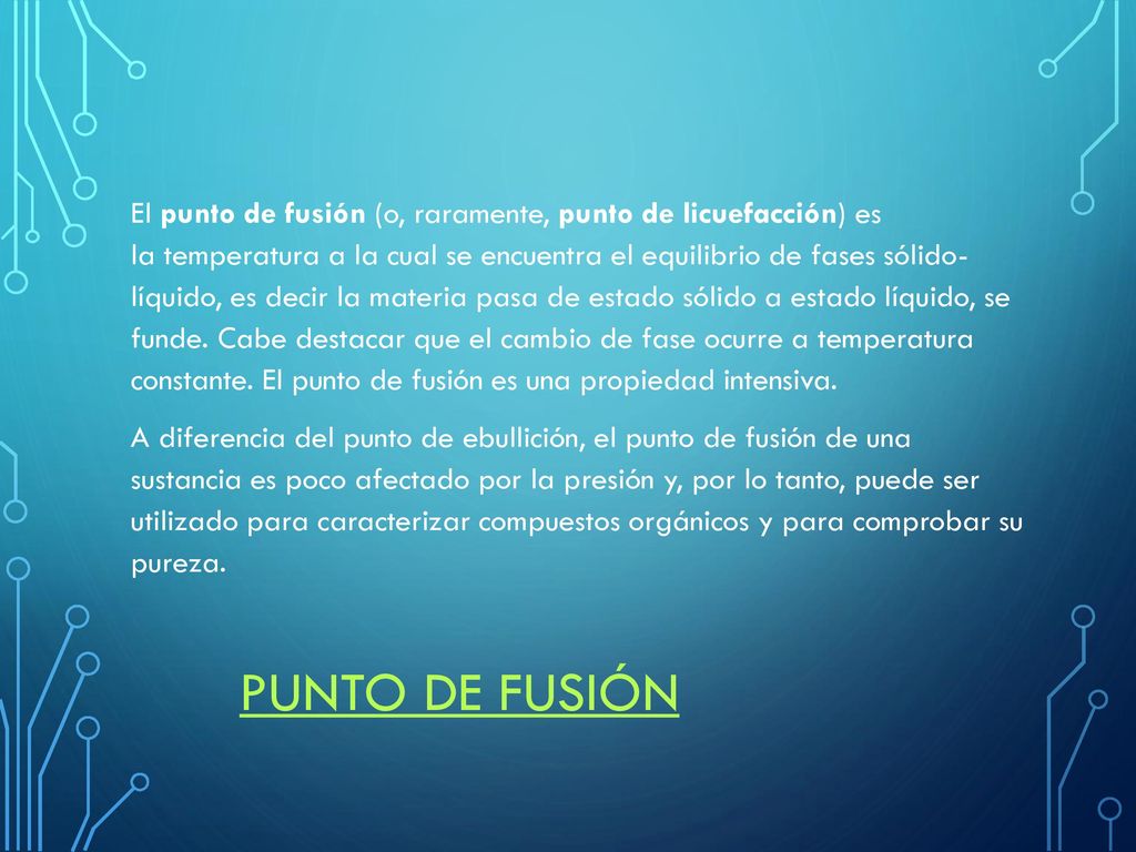 El punto de fusión (o, raramente, punto de licuefacción) es la temperatura a la cual se encuentra el equilibrio de fases sólido- líquido, es decir la materia pasa de estado sólido a estado líquido, se funde. Cabe destacar que el cambio de fase ocurre a temperatura constante. El punto de fusión es una propiedad intensiva. A diferencia del punto de ebullición, el punto de fusión de una sustancia es poco afectado por la presión y, por lo tanto, puede ser utilizado para caracterizar compuestos orgánicos y para comprobar su pureza.