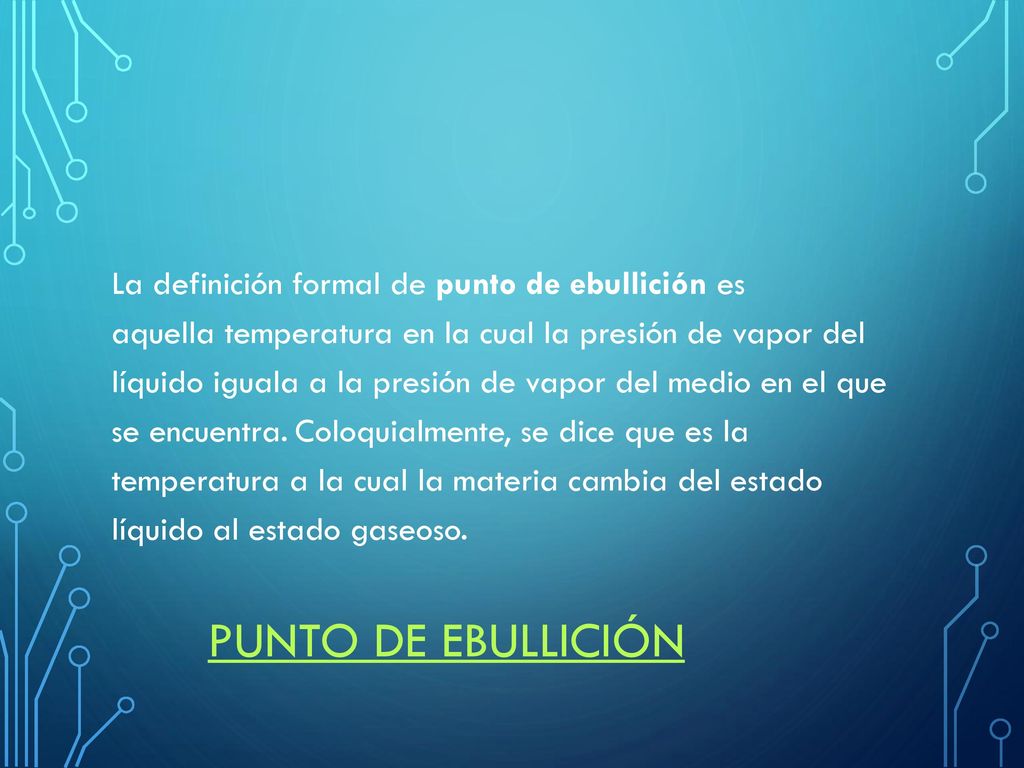 La definición formal de punto de ebullición es aquella temperatura en la cual la presión de vapor del líquido iguala a la presión de vapor del medio en el que se encuentra. Coloquialmente, se dice que es la temperatura a la cual la materia cambia del estado líquido al estado gaseoso.