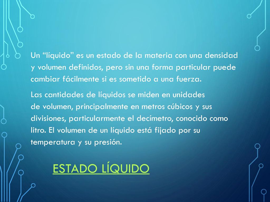 Un líquido es un estado de la materia con una densidad y volumen definidos, pero sin una forma particular puede cambiar fácilmente si es sometido a una fuerza. Las cantidades de líquidos se miden en unidades de volumen, principalmente en metros cúbicos y sus divisiones, particularmente el decímetro, conocido como litro. El volumen de un líquido está fijado por su temperatura y su presión.