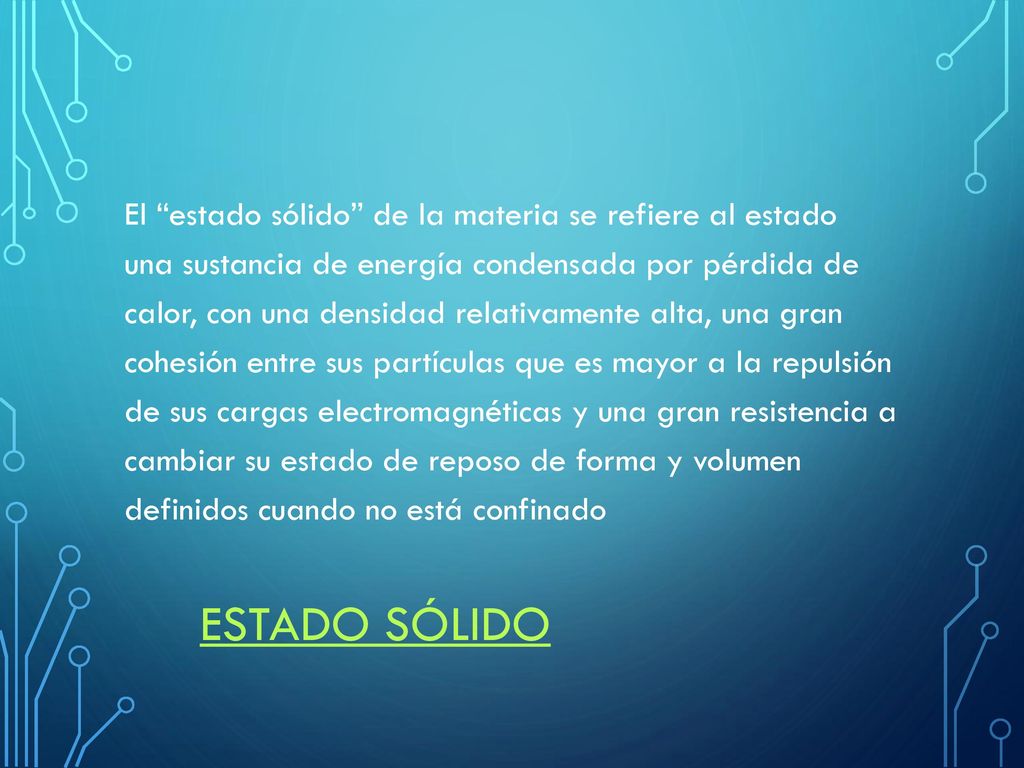 El estado sólido de la materia se refiere al estado una sustancia de energía condensada por pérdida de calor, con una densidad relativamente alta, una gran cohesión entre sus partículas que es mayor a la repulsión de sus cargas electromagnéticas y una gran resistencia a cambiar su estado de reposo de forma y volumen definidos cuando no está confinado