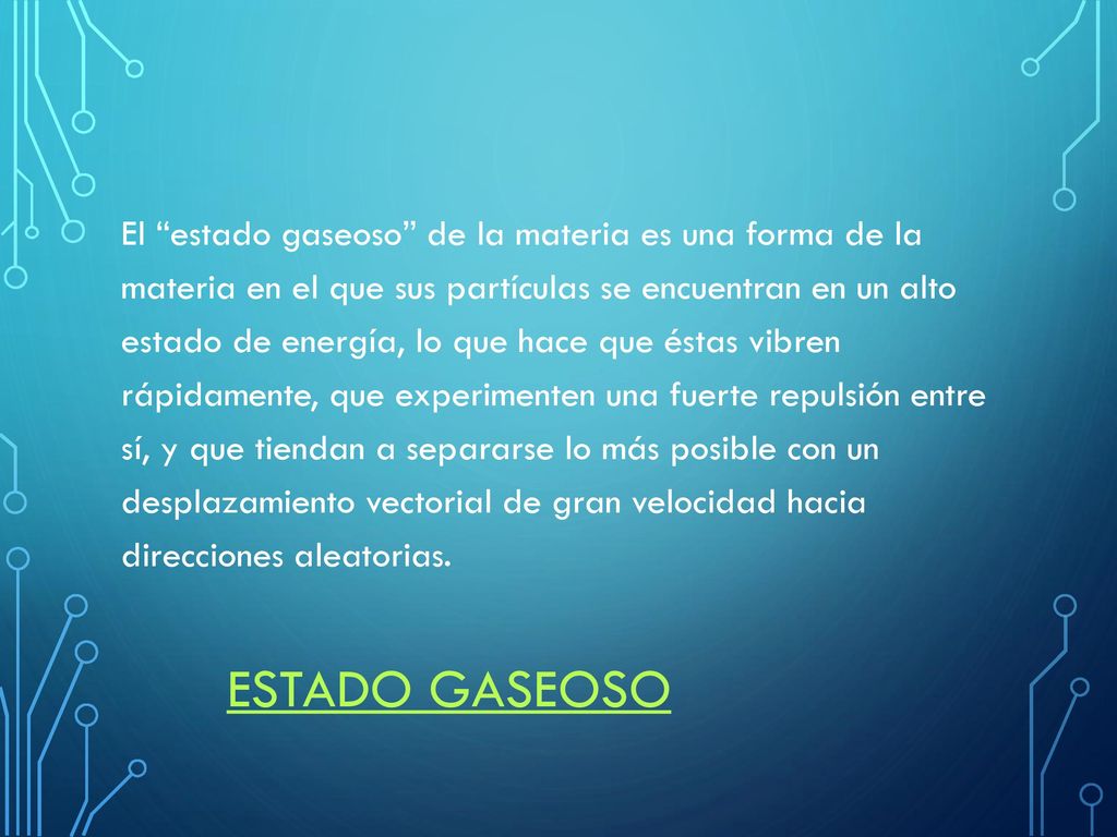 El estado gaseoso de la materia es una forma de la materia en el que sus partículas se encuentran en un alto estado de energía, lo que hace que éstas vibren rápidamente, que experimenten una fuerte repulsión entre sí, y que tiendan a separarse lo más posible con un desplazamiento vectorial de gran velocidad hacia direcciones aleatorias.