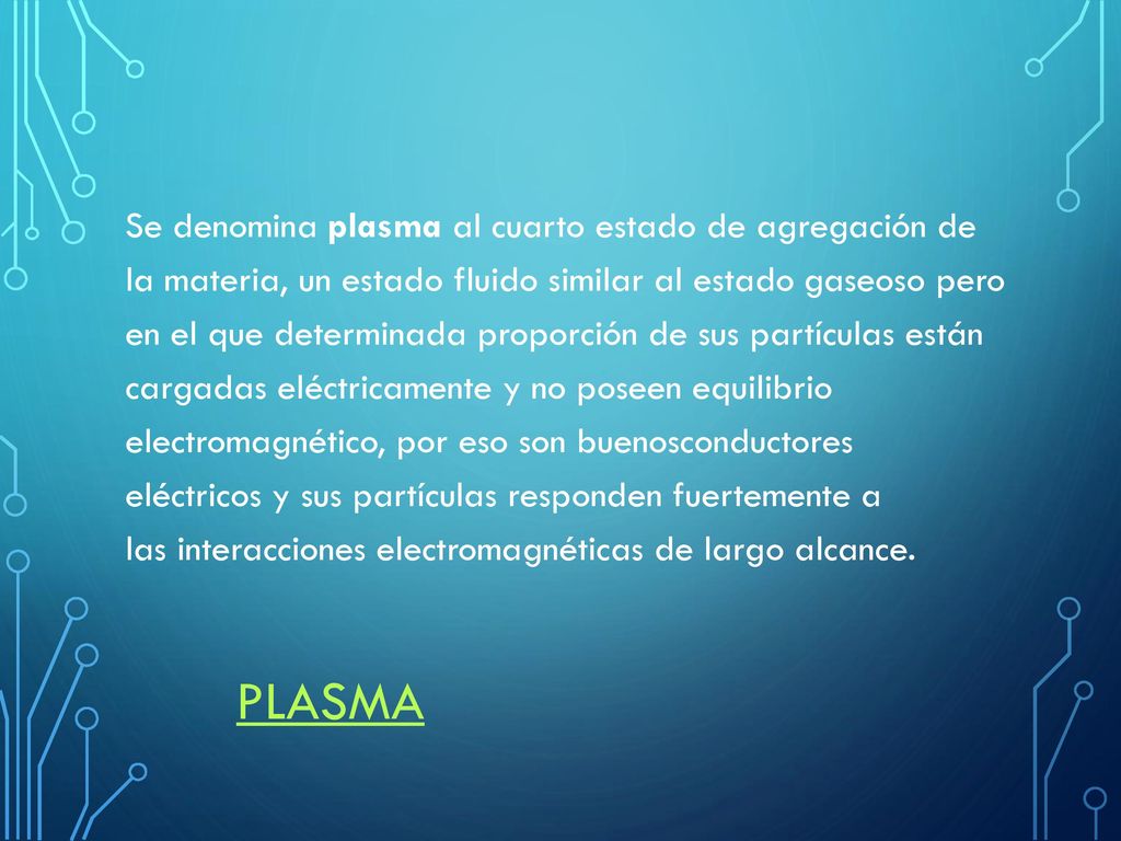 Se denomina plasma al cuarto estado de agregación de la materia, un estado fluido similar al estado gaseoso pero en el que determinada proporción de sus partículas están cargadas eléctricamente y no poseen equilibrio electromagnético, por eso son buenosconductores eléctricos y sus partículas responden fuertemente a las interacciones electromagnéticas de largo alcance.