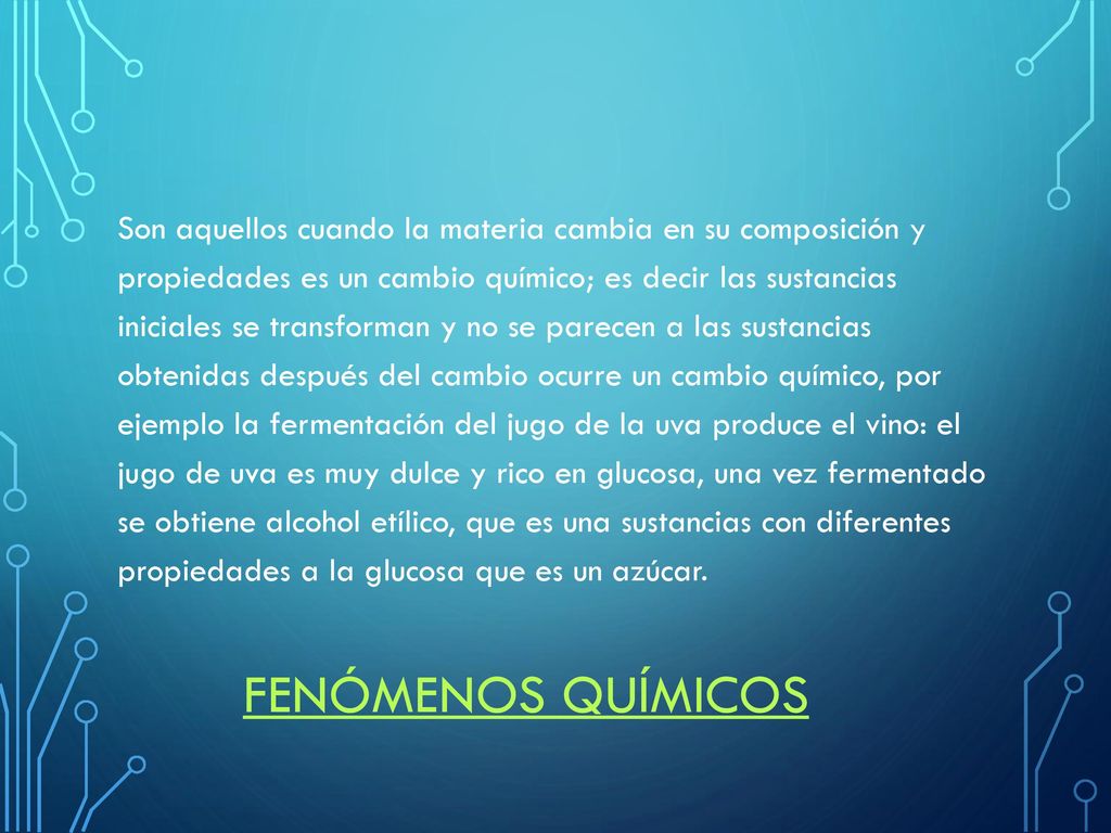 Son aquellos cuando la materia cambia en su composición y propiedades es un cambio químico; es decir las sustancias iniciales se transforman y no se parecen a las sustancias obtenidas después del cambio ocurre un cambio químico, por ejemplo la fermentación del jugo de la uva produce el vino: el jugo de uva es muy dulce y rico en glucosa, una vez fermentado se obtiene alcohol etílico, que es una sustancias con diferentes propiedades a la glucosa que es un azúcar.