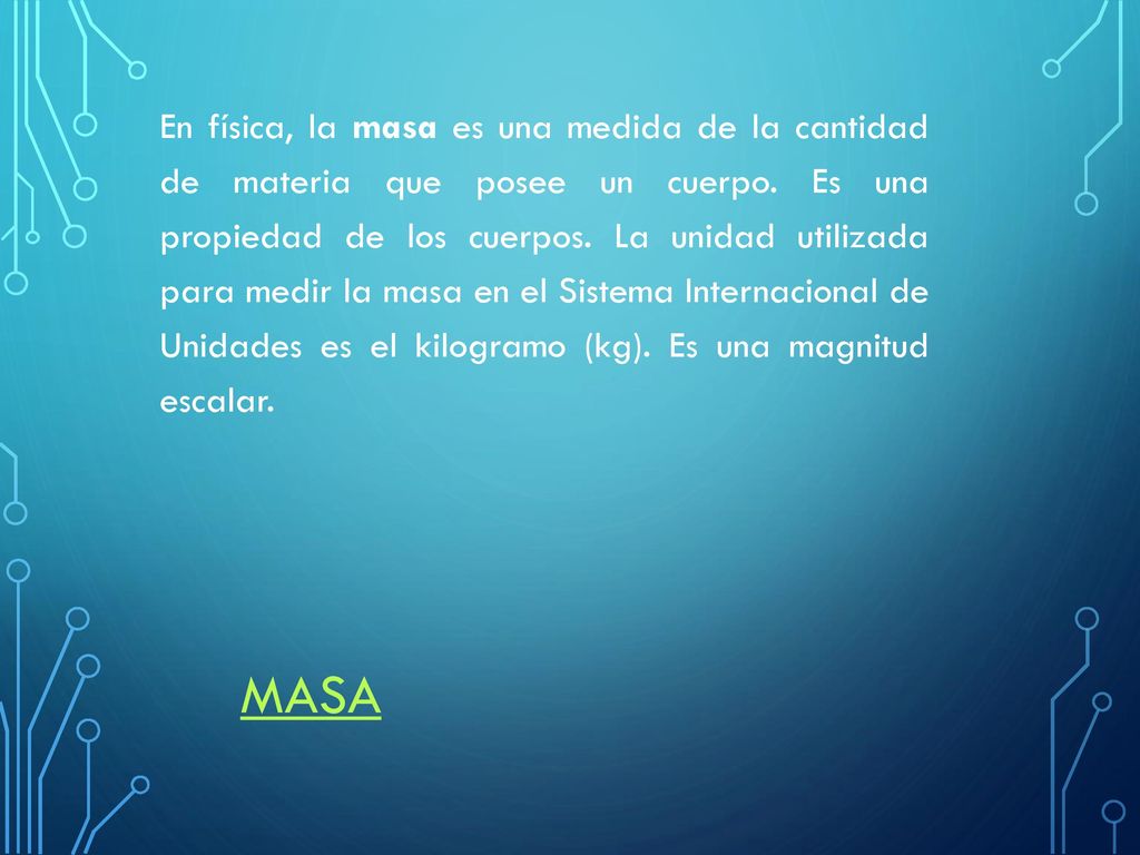 En física, la masa es una medida de la cantidad de materia que posee un cuerpo. Es una propiedad de los cuerpos. La unidad utilizada para medir la masa en el Sistema Internacional de Unidades es el kilogramo (kg). Es una magnitud escalar.