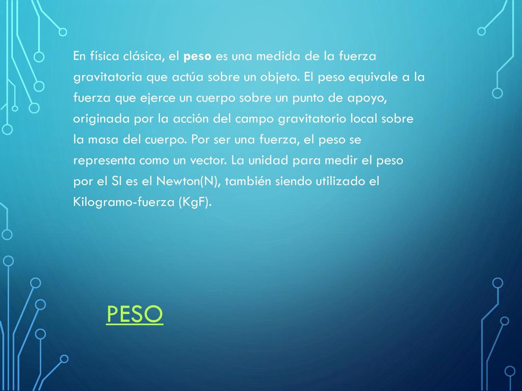 En física clásica, el peso es una medida de la fuerza gravitatoria que actúa sobre un objeto. El peso equivale a la fuerza que ejerce un cuerpo sobre un punto de apoyo, originada por la acción del campo gravitatorio local sobre la masa del cuerpo. Por ser una fuerza, el peso se representa como un vector. La unidad para medir el peso por el SI es el Newton(N), también siendo utilizado el Kilogramo-fuerza (KgF).