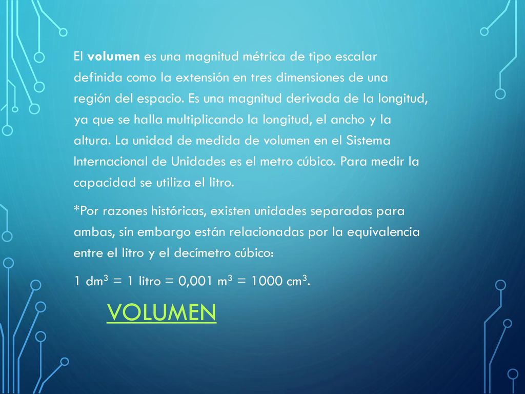 El volumen es una magnitud métrica de tipo escalar definida como la extensión en tres dimensiones de una región del espacio. Es una magnitud derivada de la longitud, ya que se halla multiplicando la longitud, el ancho y la altura. La unidad de medida de volumen en el Sistema Internacional de Unidades es el metro cúbico. Para medir la capacidad se utiliza el litro. *Por razones históricas, existen unidades separadas para ambas, sin embargo están relacionadas por la equivalencia entre el litro y el decímetro cúbico: 1 dm3 = 1 litro = 0,001 m3 = 1000 cm3.