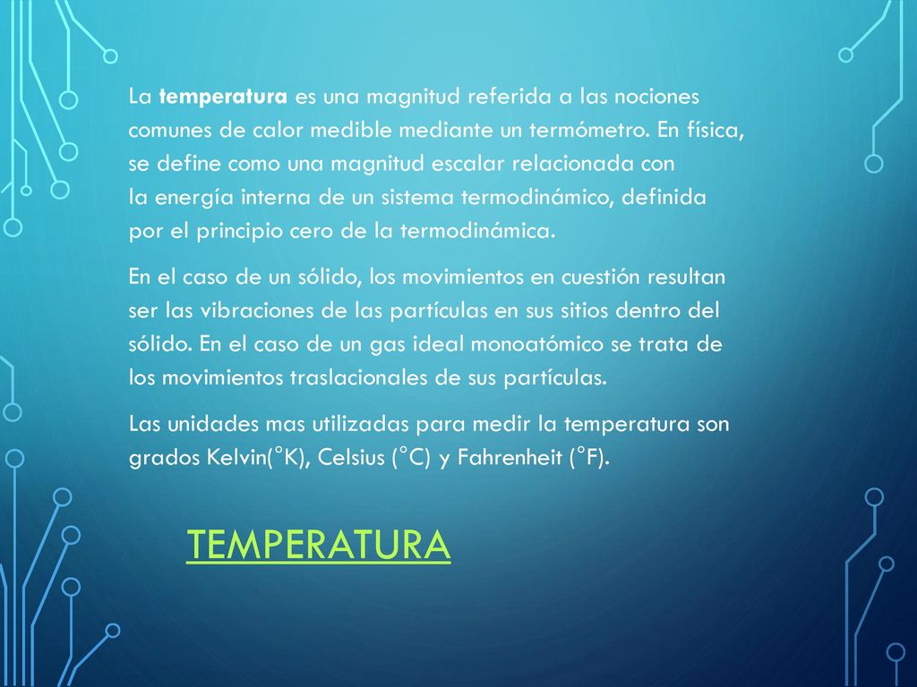 La temperatura es una magnitud referida a las nociones comunes de calor medible mediante un termómetro. En física, se define como una magnitud escalar relacionada con la energía interna de un sistema termodinámico, definida por el principio cero de la termodinámica. En el caso de un sólido, los movimientos en cuestión resultan ser las vibraciones de las partículas en sus sitios dentro del sólido. En el caso de un gas ideal monoatómico se trata de los movimientos traslacionales de sus partículas. Las unidades mas utilizadas para medir la temperatura son grados Kelvin(°K), Celsius (°C) y Fahrenheit (°F).
