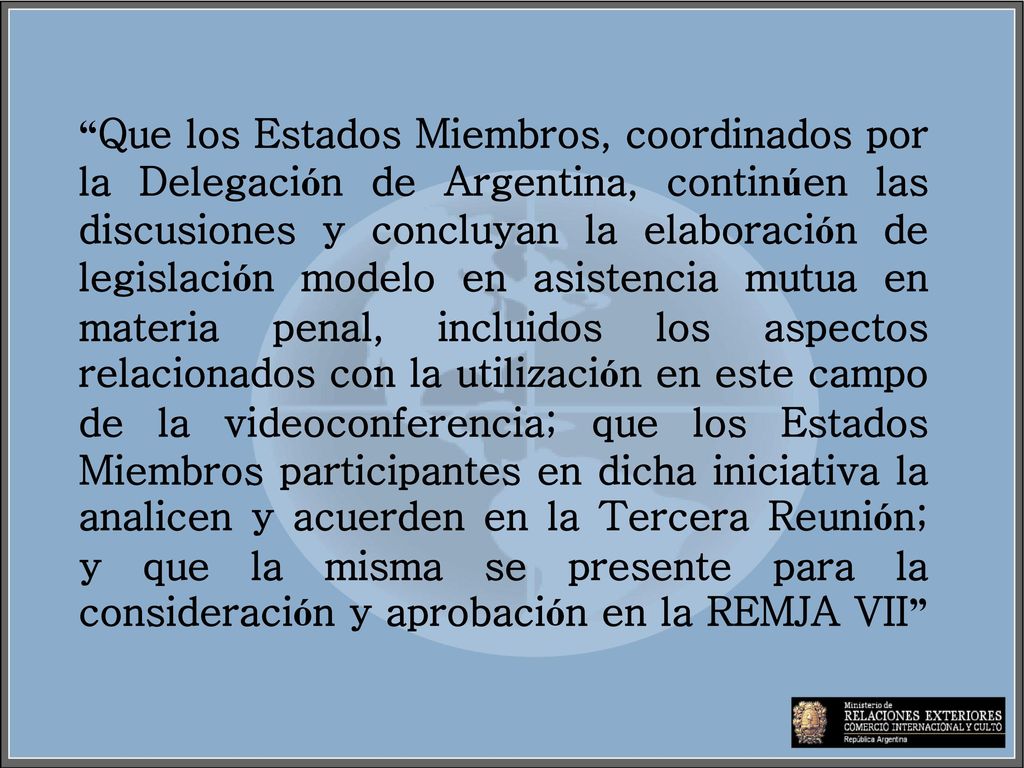Que los Estados Miembros, coordinados por la Delegación de Argentina, continúen las discusiones y concluyan la elaboración de legislación modelo en asistencia mutua en materia penal, incluidos los aspectos relacionados con la utilización en este campo de la videoconferencia; que los Estados Miembros participantes en dicha iniciativa la analicen y acuerden en la Tercera Reunión; y que la misma se presente para la consideración y aprobación en la REMJA VII