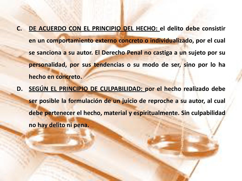 DE ACUERDO CON EL PRINCIPIO DEL HECHO: el delito debe consistir en un comportamiento externo concreto o individualizado, por el cual se sanciona a su autor. El Derecho Penal no castiga a un sujeto por su personalidad, por sus tendencias o su modo de ser, sino por lo ha hecho en concreto.