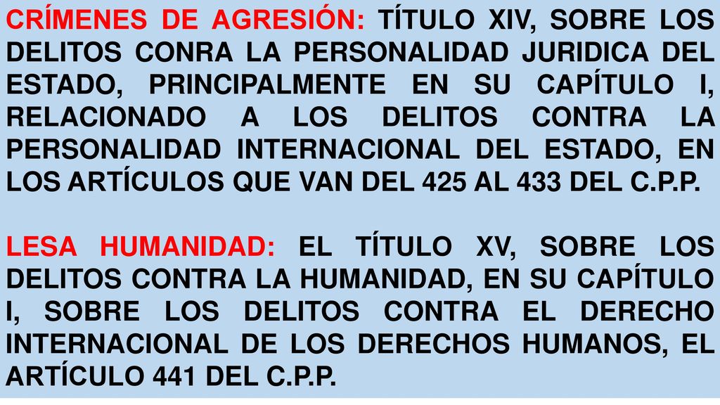 CRÍMENES DE AGRESIÓN: TÍTULO XIV, SOBRE LOS DELITOS CONRA LA PERSONALIDAD JURIDICA DEL ESTADO, PRINCIPALMENTE EN SU CAPÍTULO I, RELACIONADO A LOS DELITOS CONTRA LA PERSONALIDAD INTERNACIONAL DEL ESTADO, EN LOS ARTÍCULOS QUE VAN DEL 425 AL 433 DEL C.P.P.