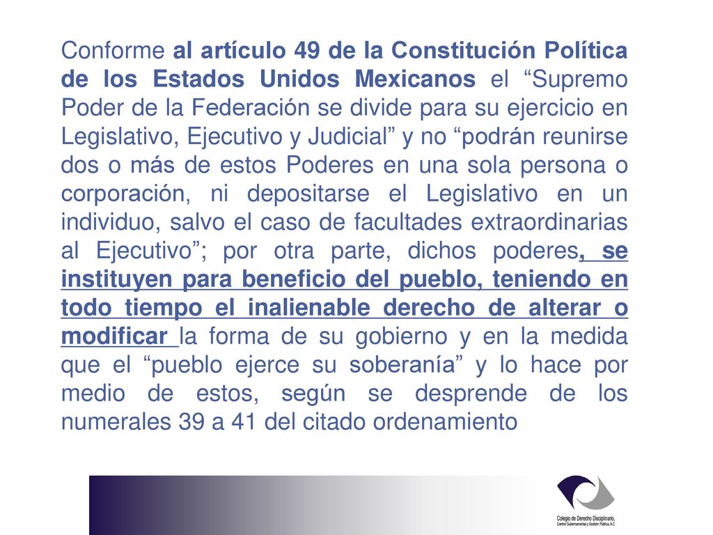 Conforme al artículo 49 de la Constitución Política de los Estados Unidos Mexicanos el Supremo Poder de la Federación se divide para su ejercicio en Legislativo, Ejecutivo y Judicial y no podrán reunirse dos o más de estos Poderes en una sola persona o corporación, ni depositarse el Legislativo en un individuo, salvo el caso de facultades extraordinarias al Ejecutivo ; por otra parte, dichos poderes, se instituyen para beneficio del pueblo, teniendo en todo tiempo el inalienable derecho de alterar o modificar la forma de su gobierno y en la medida que el pueblo ejerce su soberanía y lo hace por medio de estos, según se desprende de los numerales 39 a 41 del citado ordenamiento