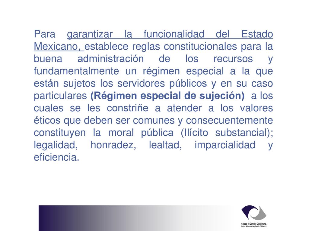 Para garantizar la funcionalidad del Estado Mexicano, establece reglas constitucionales para la buena administración de los recursos y fundamentalmente un régimen especial a la que están sujetos los servidores públicos y en su caso particulares (Régimen especial de sujeción) a los cuales se les constriñe a atender a los valores éticos que deben ser comunes y consecuentemente constituyen la moral pública (Ilícito substancial); legalidad, honradez, lealtad, imparcialidad y eficiencia.