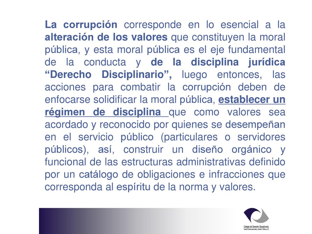 La corrupción corresponde en lo esencial a la alteración de los valores que constituyen la moral pública, y esta moral pública es el eje fundamental de la conducta y de la disciplina jurídica Derecho Disciplinario , luego entonces, las acciones para combatir la corrupción deben de enfocarse solidificar la moral pública, establecer un régimen de disciplina que como valores sea acordado y reconocido por quienes se desempeñan en el servicio público (particulares o servidores públicos), así, construir un diseño orgánico y funcional de las estructuras administrativas definido por un catálogo de obligaciones e infracciones que corresponda al espíritu de la norma y valores.
