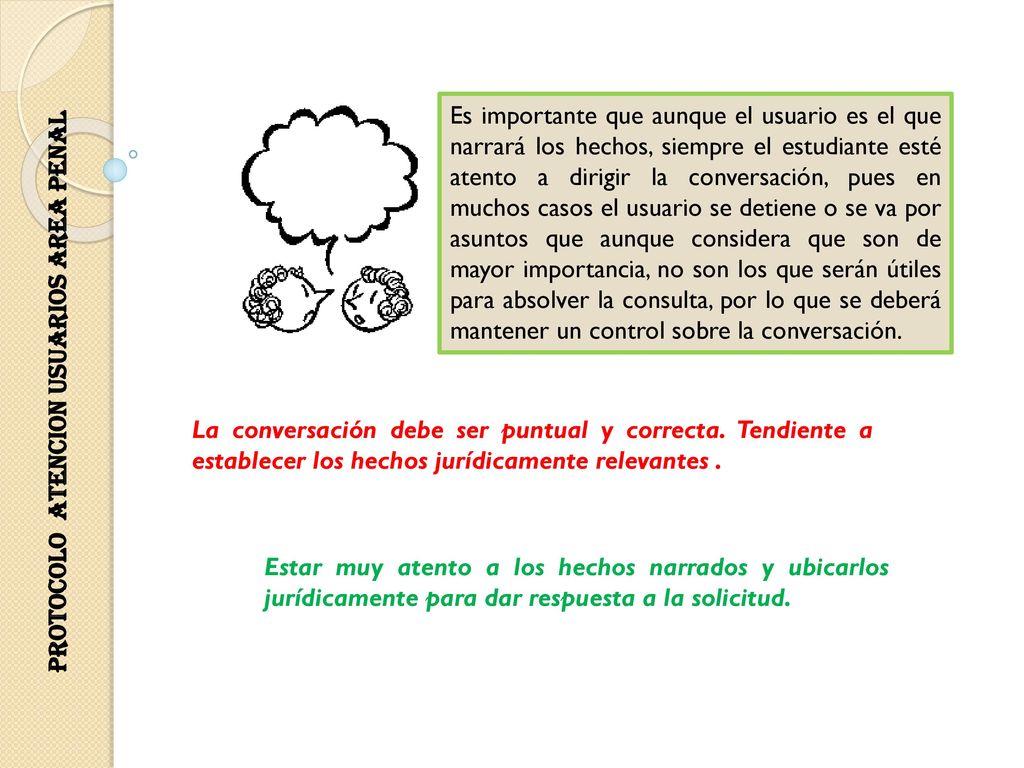 Es importante que aunque el usuario es el que narrará los hechos, siempre el estudiante esté atento a dirigir la conversación, pues en muchos casos el usuario se detiene o se va por asuntos que aunque considera que son de mayor importancia, no son los que serán útiles para absolver la consulta, por lo que se deberá mantener un control sobre la conversación.