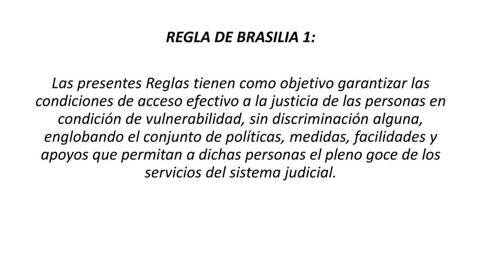 REGLA DE BRASILIA 1: Las presentes Reglas tienen como objetivo garantizar las condiciones de acceso efectivo a la justicia de las personas en condición de vulnerabilidad, sin discriminación alguna, englobando el conjunto de políticas, medidas, facilidades y apoyos que permitan a dichas personas el pleno goce de los servicios del sistema judicial.