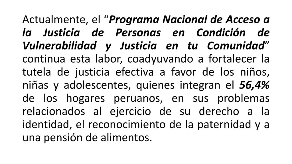 Actualmente, el Programa Nacional de Acceso a la Justicia de Personas en Condición de Vulnerabilidad y Justicia en tu Comunidad continua esta labor, coadyuvando a fortalecer la tutela de justicia efectiva a favor de los niños, niñas y adolescentes, quienes integran el 56,4% de los hogares peruanos, en sus problemas relacionados al ejercicio de su derecho a la identidad, el reconocimiento de la paternidad y a una pensión de alimentos.