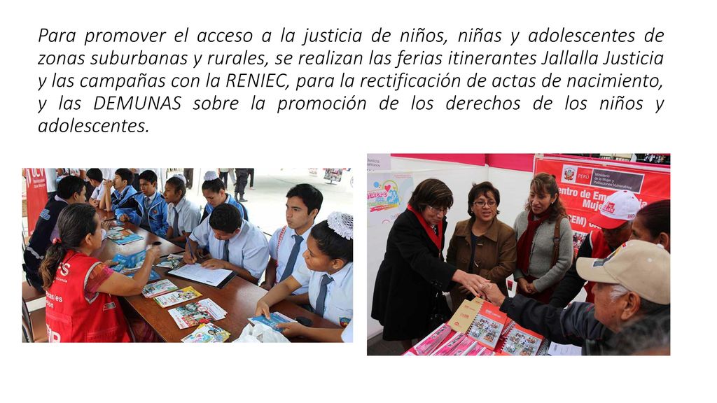 Para promover el acceso a la justicia de niños, niñas y adolescentes de zonas suburbanas y rurales, se realizan las ferias itinerantes Jallalla Justicia y las campañas con la RENIEC, para la rectificación de actas de nacimiento, y las DEMUNAS sobre la promoción de los derechos de los niños y adolescentes.