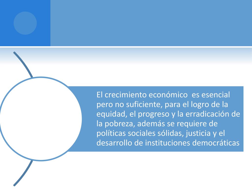 El crecimiento económico es esencial pero no suficiente, para el logro de la equidad, el progreso y la erradicación de la pobreza, además se requiere de políticas sociales sólidas, justicia y el desarrollo de instituciones democráticas