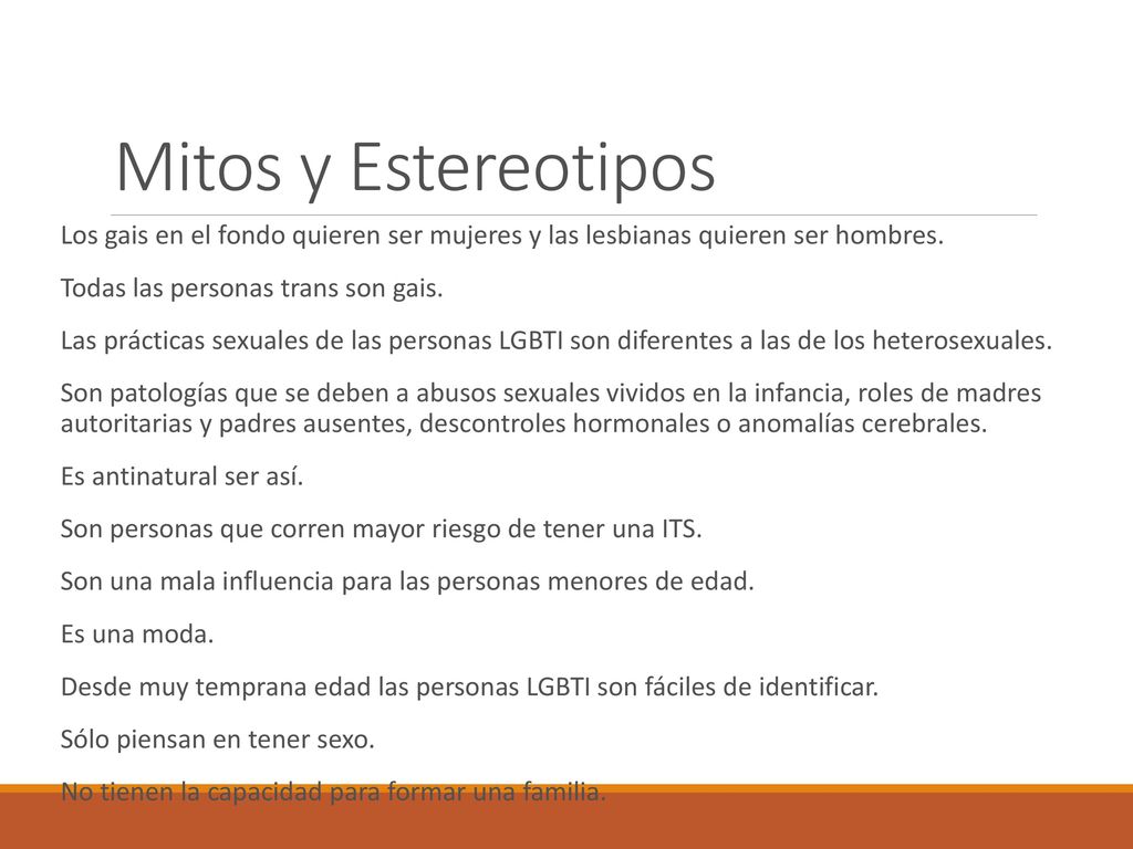 Mitos y Estereotipos Los gais en el fondo quieren ser mujeres y las lesbianas quieren ser hombres. Todas las personas trans son gais.