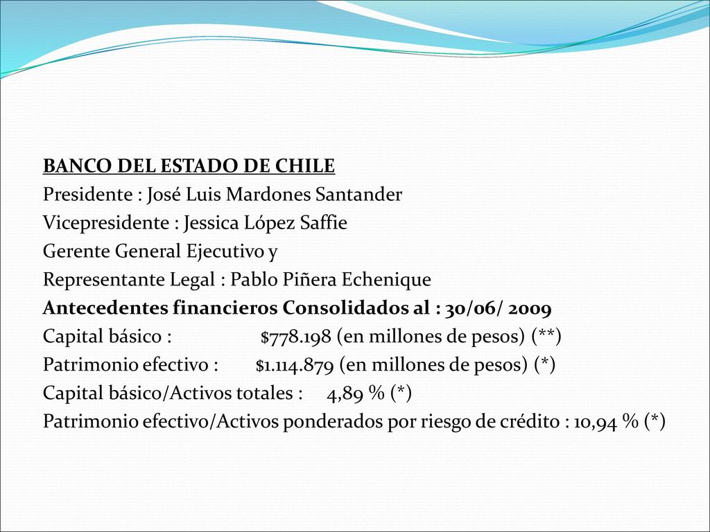 BANCO DEL ESTADO DE CHILE Presidente : José Luis Mardones Santander Vicepresidente : Jessica López Saffie Gerente General Ejecutivo y Representante Legal : Pablo Piñera Echenique Antecedentes financieros Consolidados al : 30/06/ 2009 Capital básico : $ (en millones de pesos) (**) Patrimonio efectivo : $ (en millones de pesos) (*) Capital básico/Activos totales : 4,89 % (*) Patrimonio efectivo/Activos ponderados por riesgo de crédito : 10,94 % (*)