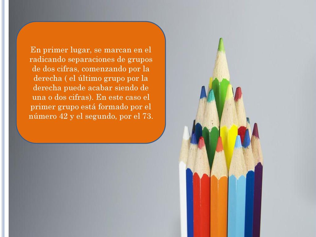 En primer lugar, se marcan en el radicando separaciones de grupos de dos cifras, comenzando por la derecha ( el último grupo por la derecha puede acabar siendo de una o dos cifras).