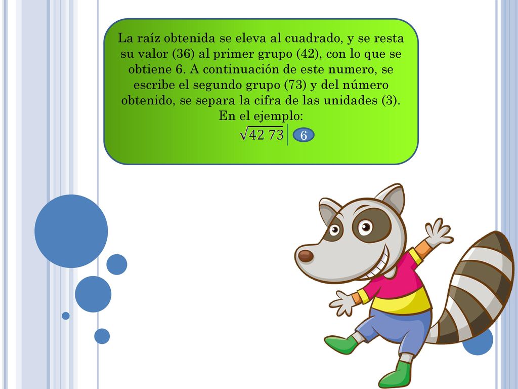 La raíz obtenida se eleva al cuadrado, y se resta su valor (36) al primer grupo (42), con lo que se obtiene 6. A continuación de este numero, se escribe el segundo grupo (73) y del número obtenido, se separa la cifra de las unidades (3). En el ejemplo: