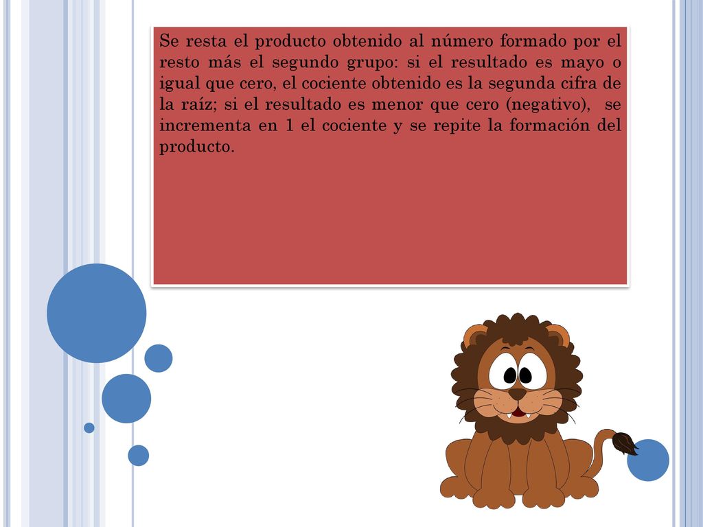 Se resta el producto obtenido al número formado por el resto más el segundo grupo: si el resultado es mayo o igual que cero, el cociente obtenido es la segunda cifra de la raíz; si el resultado es menor que cero (negativo), se incrementa en 1 el cociente y se repite la formación del producto.