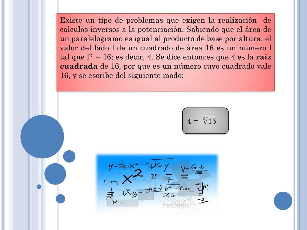 Existe un tipo de problemas que exigen la realización de cálculos inversos a la potenciación. Sabiendo que el área de un paralelogramo es igual al producto de base por altura, el valor del lado l de un cuadrado de área 16 es un número l tal que l2 = 16; es decir, 4. Se dice entonces que 4 es la raíz cuadrada de 16, por que es un número cuyo cuadrado vale 16, y se escribe del siguiente modo: