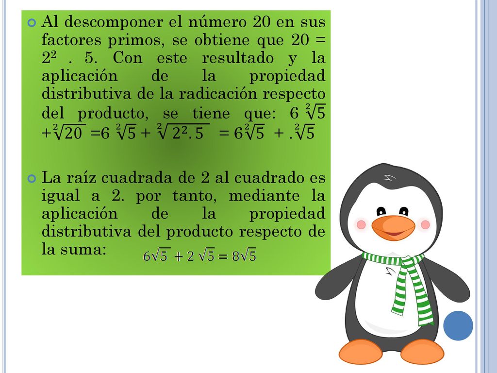 Al descomponer el número 20 en sus factores primos, se obtiene que 20 = Con este resultado y la aplicación de la propiedad distributiva de la radicación respecto del producto, se tiene que: = =