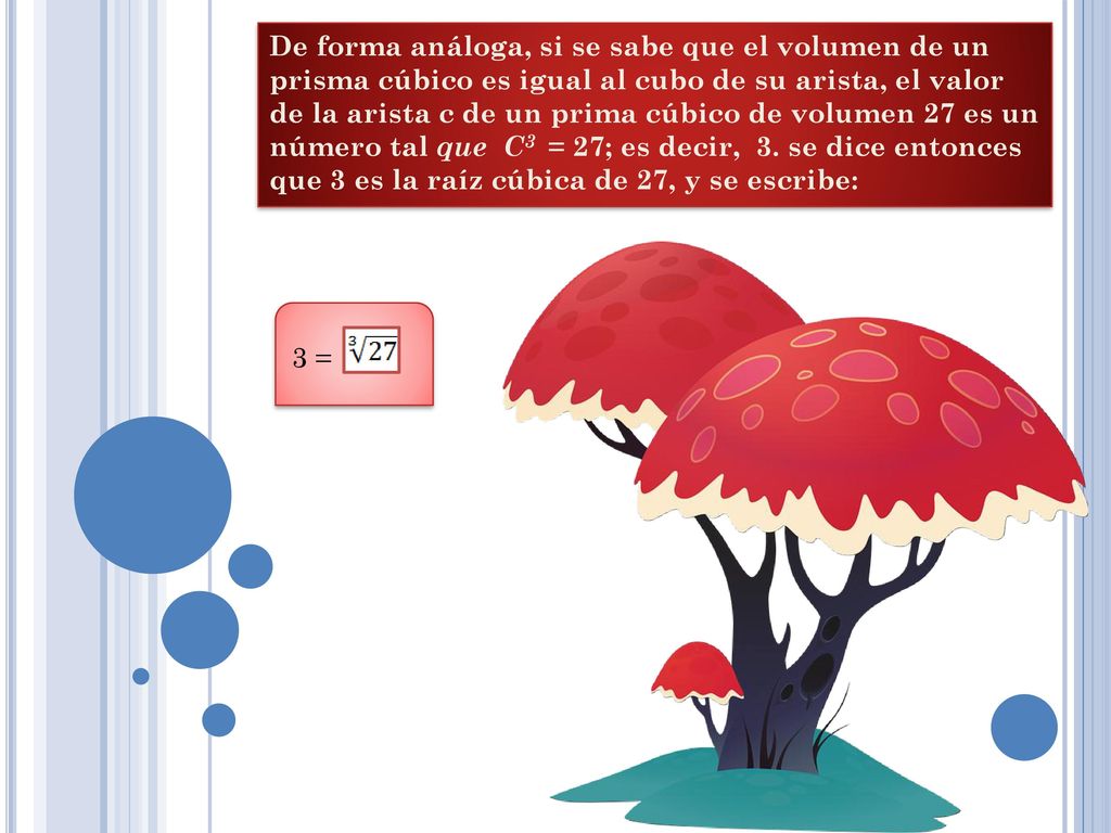 De forma análoga, si se sabe que el volumen de un prisma cúbico es igual al cubo de su arista, el valor de la arista c de un prima cúbico de volumen 27 es un número tal que C3 = 27; es decir, 3. se dice entonces que 3 es la raíz cúbica de 27, y se escribe: