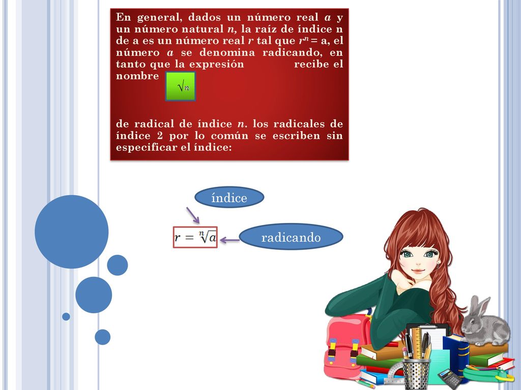 En general, dados un número real a y un número natural n, la raíz de índice n de a es un número real r tal que rn = a, el número a se denomina radicando, en tanto que la expresión recibe el nombre