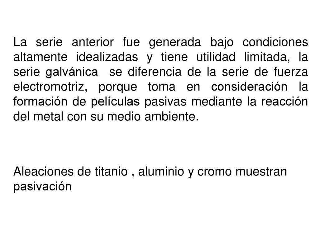 La serie anterior fue generada bajo condiciones altamente idealizadas y tiene utilidad limitada, la serie galvánica se diferencia de la serie de fuerza electromotriz, porque toma en consideración la formación de películas pasivas mediante la reacción del metal con su medio ambiente.