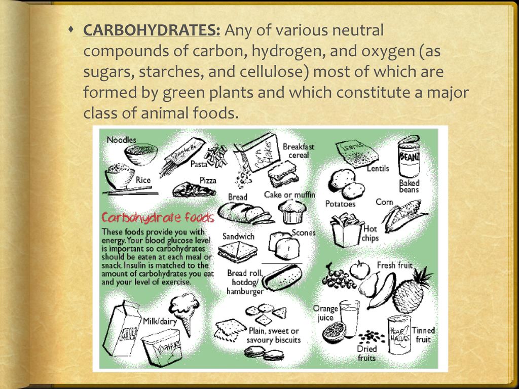 CARBOHYDRATES: Any of various neutral compounds of carbon, hydrogen, and oxygen (as sugars, starches, and cellulose) most of which are formed by green plants and which constitute a major class of animal foods.